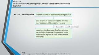 Art. 110.- Base imponible
TÍTULO II
De la Facilitación Aduanera para el Comercio De lo Sustantivo Aduanero
Capítulo I
valor en aduana de las mercancías importadas
será el valor de transacción de las mismas
más los costos del transporte y seguro
NOTA:
La póliza de seguro no será documento obligatorio de soporte exigible a la declaración aduanera
se determinará de acuerdo a los métodos
secundarios de valoración previstos en las
normas que regulen el valor en aduana de
mercancía
Cuando la B.I. no puede determinarse
 