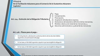 Art. 114.- Extinción de la ObligaciónTributaria
a) Pago;
b) Compensación;
c) Prescripción;
d) Aceptación del abandono expreso;
e) Declaratoria del abandono definitivo de las mercancías;
f) Pérdida o destrucción total de las mercancías; y,
g) Decomiso administrativo o judicial de las mercancías
Art. 116.- Plazos para el pago.-
TÍTULO II
De la Facilitación Aduanera para el Comercio De lo Sustantivo Aduanero
Capítulo I
• En la liquidación y declaración sustitutiva dentro de los dos días hábiles
siguientes a la autorización del pago.
• En las tasas, el día hábil siguiente a aquel en que sea exigible la obligación
• En las tasas, el día hábil siguiente a aquel en que sea exigible la obligación
NOTA:
 