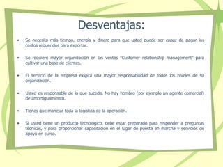 Desventajas:
• Se necesita más tiempo, energía y dinero para que usted puede ser capaz de pagar los
costos requeridos para exportar.
• Se requiere mayor organización en las ventas “Customer relationship management” para
cultivar una base de clientes.
• El servicio de la empresa exigirá una mayor responsabilidad de todos los niveles de su
organización.
• Usted es responsable de lo que suceda. No hay hombro (por ejemplo un agente comercial)
de amortiguamiento.
• Tienes que manejar toda la logística de la operación.
• Si usted tiene un producto tecnológico, debe estar preparado para responder a preguntas
técnicas, y para proporcionar capacitación en el lugar de puesta en marcha y servicios de
apoyo en curso.
 