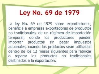 Ley No. 69 de 1979
La ley No. 69 de 1979 sobre exportaciones,
beneficia a empresas exportadoras de productos
no tradicionales, de un régimen de importación
temporal, donde los productores pueden
importar productos sin pagar impuestos
aduanales, cuando los productos sean utilizados
dentro de los 12 meses siguientes para fabricar
o reparar los productos no tradicionales
destinados a la exportación.
 