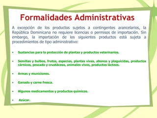 Formalidades Administrativas
A excepción de los productos sujetos a contingentes arancelarios, la
República Dominicana no requiere licencias o permisos de importación. Sin
embargo, la importación de los siguientes productos está sujeta a
procedimientos de tipo administrativo:
• Sustancias para la protección de plantas y productos veterinarios.
• Semillas y bulbos, frutos, especias, plantas vivas, abonos y plaguicidas, productos
cárnicos, pescado y crustáceos, animales vivos, productos lácteos.
• Armas y municiones.
• Ganado y carne fresca.
• Algunos medicamentos y productos químicos.
• Azúcar.
 