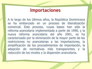 Importaciones
A lo largo de los últimos años, la República Dominicana
se ha embarcado en un proceso de liberalización
comercial. Este proceso, cuyas bases han sido la
reforma arancelaria implementada a partir de 1990, y la
nueva reforma arancelaria del año 2001, se ha
caracterizado por la eliminación de la mayor parte de las
restricciones no arancelarias a las importaciones, la
simplificación de los procedimientos de importación, la
adopción de normativas más transparentes y la
reducción de los niveles y la dispersión arancelaria.
 