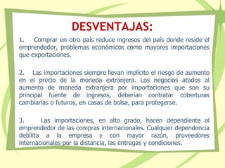 DESVENTAJAS:
1. Comprar en otro país reduce ingresos del país donde reside el
emprendedor, problemas económicos como mayores importaciones
que exportaciones.
2. Las importaciones siempre llevan implícito el riesgo de aumento
en el precio de la moneda extranjera. Los negocios atados al
aumento de moneda extranjera por importaciones que son su
principal fuente de ingresos, deberían contratar coberturas
cambiarias o futuros, en casas de bolsa, para protegerse.
3. Las importaciones, en alto grado, hacen dependiente al
emprendedor de las compras internacionales. Cualquier dependencia
debilita a la empresa y con mayor razón, proveedores
internacionales por la distancia, las entregas y condiciones.
 