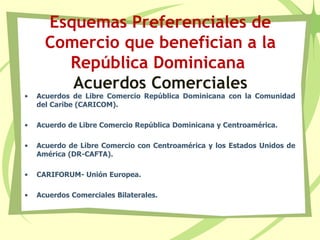 Esquemas Preferenciales de
Comercio que benefician a la
República Dominicana
Acuerdos Comerciales
• Acuerdos de Libre Comercio República Dominicana con la Comunidad
del Caribe (CARICOM).
• Acuerdo de Libre Comercio República Dominicana y Centroamérica.
• Acuerdo de Libre Comercio con Centroamérica y los Estados Unidos de
América (DR-CAFTA).
• CARIFORUM- Unión Europea.
• Acuerdos Comerciales Bilaterales.
 