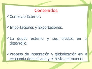 Contenidos
Comercio Exterior.
Importaciones y Exportaciones.
La deuda externa y sus efectos en el
desarrollo.
Proceso de integración y globalización en la
economía dominicana y el resto del mundo.
 