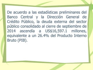 De acuerdo a las estadísticas preliminares del
Banco Central y la Dirección General de
Crédito Público, la deuda externa del sector
público consolidado al cierre de septiembre de
2014 ascendía a US$16,597.1 millones,
equivalente a un 26.4% del Producto Interno
Bruto (PIB).
 