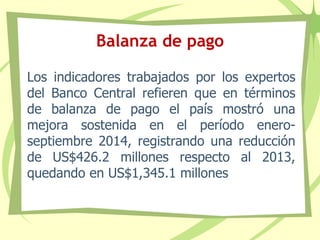 Balanza de pago
Los indicadores trabajados por los expertos
del Banco Central refieren que en términos
de balanza de pago el país mostró una
mejora sostenida en el período enero-
septiembre 2014, registrando una reducción
de US$426.2 millones respecto al 2013,
quedando en US$1,345.1 millones
 