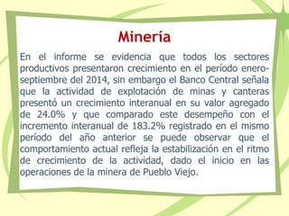Minería
En el informe se evidencia que todos los sectores
productivos presentaron crecimiento en el período enero-
septiembre del 2014, sin embargo el Banco Central señala
que la actividad de explotación de minas y canteras
presentó un crecimiento interanual en su valor agregado
de 24.0% y que comparado este desempeño con el
incremento interanual de 183.2% registrado en el mismo
período del año anterior se puede observar que el
comportamiento actual refleja la estabilización en el ritmo
de crecimiento de la actividad, dado el inicio en las
operaciones de la minera de Pueblo Viejo.
 