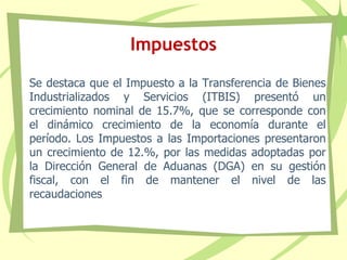 Impuestos
Se destaca que el Impuesto a la Transferencia de Bienes
Industrializados y Servicios (ITBIS) presentó un
crecimiento nominal de 15.7%, que se corresponde con
el dinámico crecimiento de la economía durante el
período. Los Impuestos a las Importaciones presentaron
un crecimiento de 12.%, por las medidas adoptadas por
la Dirección General de Aduanas (DGA) en su gestión
fiscal, con el fin de mantener el nivel de las
recaudaciones
 