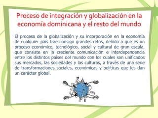 Proceso de integración y globalización en la
economía dominicana y el resto del mundo
El proceso de la globalización y su incorporación en la economía
de cualquier país trae consigo grandes retos, debido a que es un
proceso económico, tecnológico, social y cultural de gran escala,
que consiste en la creciente comunicación e interdependencia
entre los distintos países del mundo con los cuales son unificados
sus mercados, las sociedades y las culturas, a través de una serie
de transformaciones sociales, económicas y políticas que les dan
un carácter global.
 