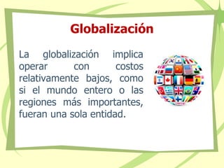 Globalización
La globalización implica
operar con costos
relativamente bajos, como
si el mundo entero o las
regiones más importantes,
fueran una sola entidad.
 