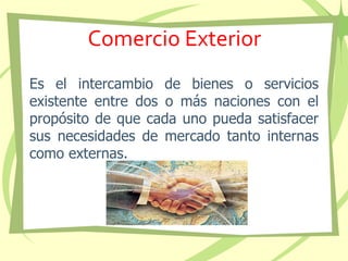 Comercio Exterior
Es el intercambio de bienes o servicios
existente entre dos o más naciones con el
propósito de que cada uno pueda satisfacer
sus necesidades de mercado tanto internas
como externas.
 