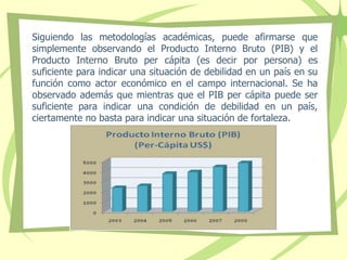 Siguiendo las metodologías académicas, puede afirmarse que
simplemente observando el Producto Interno Bruto (PIB) y el
Producto Interno Bruto per cápita (es decir por persona) es
suficiente para indicar una situación de debilidad en un país en su
función como actor económico en el campo internacional. Se ha
observado además que mientras que el PIB per cápita puede ser
suficiente para indicar una condición de debilidad en un país,
ciertamente no basta para indicar una situación de fortaleza.
 