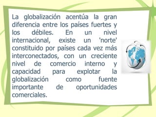 La globalización acentúa la gran
diferencia entre los países fuertes y
los débiles. En un nivel
internacional, existe un 'norte'
constituido por países cada vez más
interconectados, con un creciente
nivel de comercio interno y
capacidad para explotar la
globalización como fuente
importante de oportunidades
comerciales.
 