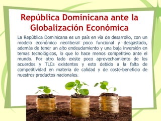 República Dominicana ante la
Globalización Económica
La República Dominicana es un país en vía de desarrollo, con un
modelo económico neoliberal poco funcional y desgastado,
además de tener un alto endeudamiento y una baja inversión en
temas tecnológicos, lo que lo hace menos competitivo ante el
mundo. Por otro lado existe poco aprovechamiento de los
acuerdos y TLCs existentes y esto debido a la falta de
competitividad en materia de calidad y de coste-beneficio de
nuestros productos nacionales.
 