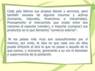 Cada país fabrica sus propios bienes y servicios, pero
también escasea de algunos insumos y activos
(humanos, naturales, financieros e industriales).
Precisamente el intercambio que existe entre dos
naciones al exportar (vender), e importar (comprar) sus
productos es lo que llamamos "comercio exterior".
Ni los países más ricos son autosuficientes por sí
mismos, por ende, la idea es que cada uno de ellos
pueda ofrecerle al otro lo que no posee o aquello de lo
que carece, y viceversa, generando a su vez el bienestar
y supervivencia de la población.
 