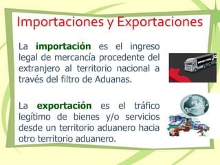 Importaciones y Exportaciones
La importación es el ingreso
legal de mercancía procedente del
extranjero al territorio nacional a
través del filtro de Aduanas.
La exportación es el tráfico
legítimo de bienes y/o servicios
desde un territorio aduanero hacia
otro territorio aduanero.
 