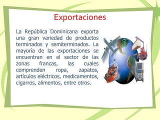 Exportaciones
La República Dominicana exporta
una gran variedad de productos
terminados y semiterminados. La
mayoría de las exportaciones se
encuentran en el sector de las
zonas francas, las cuales
comprenden ropa, zapatos,
artículos eléctricos, medicamentos,
cigarros, alimentos, entre otros.
 