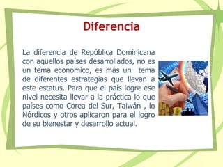 Diferencia
La diferencia de República Dominicana
con aquellos países desarrollados, no es
un tema económico, es más un tema
de diferentes estrategias que llevan a
este estatus. Para que el país logre ese
nivel necesita llevar a la práctica lo que
países como Corea del Sur, Taiwán , lo
Nórdicos y otros aplicaron para el logro
de su bienestar y desarrollo actual.
 