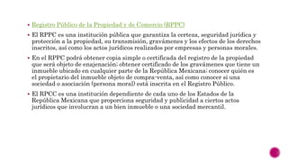  Registro Público de la Propiedad y de Comercio (RPPC)
 El RPPC es una institución pública que garantiza la certeza, seguridad jurídica y
protección a la propiedad, su transmisión, gravámenes y los efectos de los derechos
inscritos, así como los actos jurídicos realizados por empresas y personas morales.
 En el RPPC podrá obtener copia simple o certificada del registro de la propiedad
que será objeto de enajenación; obtener certificado de los gravámenes que tiene un
inmueble ubicado en cualquier parte de la República Mexicana; conocer quién es
el propietario del inmueble objeto de compra-venta, así como conocer si una
sociedad o asociación (persona moral) está inscrita en el Registro Público.
 El RPCC es una institución dependiente de cada uno de los Estados de la
República Mexicana que proporciona seguridad y publicidad a ciertos actos
jurídicos que involucran a un bien inmueble o una sociedad mercantil.
 