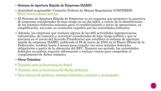  Sistema de Apertura Rápida de Empresas (SARE):
 Autoridad responsable: Comisión Federal de Mejora Regulatoria (COFEMER).
(http://www.cofemer.gob.mx
 El Sistema de Apertura Rápida de Empresas es un esquema que promueve la apertura
de empresas consideradas de bajo riesgo en un día hábil, a través de la identificación
de los trámites federales mínimos para el establecimiento e inicio de operaciones, su
simplificación, así como su resolución expedita por las autoridades federales.
 Además, las empresas que realicen alguna de las 685 actividades (agropecuarias,
industriales, de comercio y servicios) consideradas de bajo riesgo público y que se
precisan en el anexo del Acuerdo Presidencial que establece el sistema de apertura
rápida de empresas (SARE), publicado el 28 de enero de 2002 en el Diario Oficial de la
Federación, tendrán hasta 3 meses para cumplir con otros trámites federales
obligatorios a partir de la obtención del RFC. Durante ese periodo, las autoridades
federales no podrán requerir información o realizar visitas para comprobar el
cumplimiento de dichos trámites.
 Otros Trámites:
 Trámites ante la Secretaria de Salud
 Trámites ante la Secretaria del Medio Ambiente
 Tres órdenes de gobierno: trámites federales, estatales y municipales
 