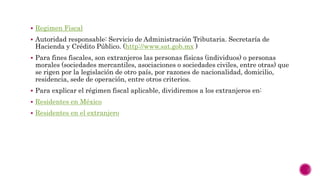  Regimen Fiscal
 Autoridad responsable: Servicio de Administración Tributaria. Secretaría de
Hacienda y Crédito Público. (http://www.sat.gob.mx )
 Para fines fiscales, son extranjeros las personas físicas (individuos) o personas
morales (sociedades mercantiles, asociaciones o sociedades civiles, entre otras) que
se rigen por la legislación de otro país, por razones de nacionalidad, domicilio,
residencia, sede de operación, entre otros criterios.
 Para explicar el régimen fiscal aplicable, dividiremos a los extranjeros en:
 Residentes en México
 Residentes en el extranjero
 