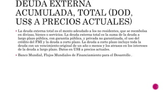  La deuda externa total es el monto adeudado a los no residentes, que se reembolsa
en divisas, bienes o servicios. La deuda externa total es la suma de la deuda a
largo plazo pública, con garantía pública, y privada no garantizada, el uso del
crédito del FMI y la deuda a corto plazo. La deuda a corto plazo incluye toda la
deuda con un vencimiento original de un año o menos y los atrasos en los intereses
de la deuda a largo plazo. Datos en US$ a precios actuales.
 Banco Mundial, Flujos Mundiales de Financiamiento para el Desarrollo .
 