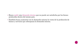  Busca suplir una demanda interna que no puede ser satisfecha por los bienes
producidos dentro del mismo país.
 También busca aumentar con la demanda externa la venta de la producción de
bienes y servicios que sobrepasan la demanda interna.
 
