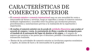  El comercio exterior o comercio internacional nace en una necesidad de venta e
intercambio de bienes y servicios, luego se específica y norma el comercio exterior
mediante reglamentos y acuerdos entre los países que involucran procesos,
procedimientos y autorizaciones previas a la realización de la exportación o
importación.
 Se realiza el comercio exterior con la ayuda de entidades financieras que avalan el
acuerdo de compra y venta, la contratación de fletes o medios de transporte para
el traslado de la mercancía del lugar de destino al de origen, y el amparo de
seguros que protejan a las partes por el deterioro, pérdida o incumplimiento de la
transacción realizada.
 Dentro de las actividades de comercio exterior se involucran aspectos económicos
y legales, de ánimo de lucro y de intercambio de la propiedad.
 