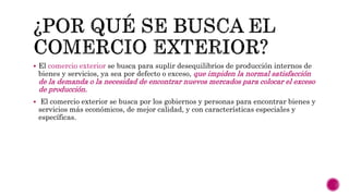  El comercio exterior se busca para suplir desequilibrios de producción internos de
bienes y servicios, ya sea por defecto o exceso, que impiden la normal satisfacción
de la demanda o la necesidad de encontrar nuevos mercados para colocar el exceso
de producción.
 El comercio exterior se busca por los gobiernos y personas para encontrar bienes y
servicios más económicos, de mejor calidad, y con características especiales y
específicas.
 