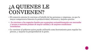  El comercio exterior le conviene al bolsillo de las personas y empresas, ya que la
mayor competencia fomenta la productividad, eficiencia y mejores precios.
 Le conviene a los negocios locales que aumentan automáticamente sus mercados
y acceso a materias primas de mayor calidad y de mejores condiciones
económicas.
 Le conviene al gobierno quien puede utilizarlo como herramienta para regular los
precios, y mejorar la prosperidad de la gente.
 