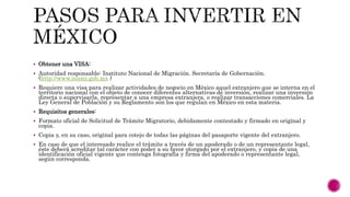  Obtener una VISA:
 Autoridad responsable: Instituto Nacional de Migración. Secretaría de Gobernación.
(http://www.inami.gob.mx )
 Requiere una visa para realizar actividades de negocio en México aquel extranjero que se interna en el
territorio nacional con el objeto de conocer diferentes alternativas de inversión, realizar una inversión
directa o supervisarla, representar a una empresa extranjera, o realizar transacciones comerciales. La
Ley General de Población y su Reglamento son los que regulan en México en esta materia.
 Requisitos generales:
 Formato oficial de Solicitud de Trámite Migratorio, debidamente contestado y firmado en original y
copia.
 Copia y, en su caso, original para cotejo de todas las páginas del pasaporte vigente del extranjero.
 En caso de que el interesado realice el trámite a través de un apoderado o de un representante legal,
éste deberá acreditar tal carácter con poder a su favor otorgado por el extranjero, y copia de una
identificación oficial vigente que contenga fotografía y firma del apoderado o representante legal,
según corresponda.
 
