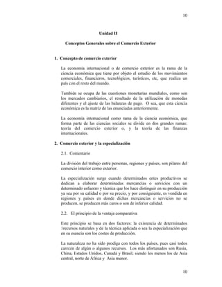 10
10
Unidad II
Conceptos Generales sobre el Comercio Exterior
1. Concepto de comercio exterior
La economía internacional o de comercio exterior es la rama de la
ciencia económica que tiene por objeto el estudio de los movimientos
comerciales, financieros, tecnológicos, turísticos, etc, que realiza un
país con el resto del mundo.
También se ocupa de las cuestiones monetarias mundiales, como son
los mercados cambiarios, el resultado de la utilización de monedas
diferentes y el ajuste de las balanzas de pago. O sea, que esta ciencia
económica es la matriz de las enunciadas anteriormente.
La economía internacional como rama de la ciencia económica, que
forma parte de las ciencias sociales se divide en dos grandes ramas:
teoría del comercio exterior o, y la teoría de las finanzas
internacionales.
2. Comercio exterior y la especialización
2.1. Comentario
La división del trabajo entre personas, regiones y países, son pilares del
comercio interior como exterior.
La especialización surge cuando determinados entes productivos se
dedican a elaborar determinadas mercancías o servicios con un
determinado esfuerzo y técnica que los hace distinguir en su producción
ya sea por su calidad o por su precio, y por consiguiente, es vendida en
regiones y países en donde dichas mercancías o servicios no se
producen, se producen más caros o son de inferior calidad.
2.2. El principio de la ventaja comparativa
Este principio se basa en dos factores: la existencia de determinados
1recursos naturales y de la técnica aplicada o sea la especialización que
en su esencia son los costes de producción.
La naturaleza no ha sido prodiga con todos los países, pues casi todos
carecen de algún o algunos recursos. Los más afortunados son Rusia,
China, Estados Unidos, Canadá y Brasil, siendo los menos los de Asia
central, norte de África y Asia menor.
 