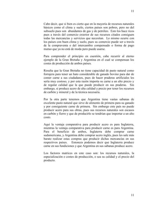11
11
Cabe decir, que si bien es cierto que en la mayoría de recursos naturales
básicos como el clima y suelo, ciertos países son pobres, pero no del
subsuelo pues son abundantes de gas y de petróleo. Esto los hace ricos
pues a través del comercio exterior de sus recursos citados consiguen
todas las mercancías y servicios que necesitan. Lo mismo ocurre con
los países con buen clima y suelo, pues su comercio puede ser a través
de la compraventa o del intercambio compensado o forma de pago
mutuo que ya no está de moda pero puede usarse.
Para comprender el principio en cuestión, cabe recurrir al eterno
ejemplo de la Gran Bretaña y Argentina en el cual se compensan los
costes de producción de ambos países.
Resulta que la Gran Bretaña no tiene capacidad de pasto natural como
forrajera para tener un hato considerable de ganado bovino para dar de
comer carne a sus ciudadanos, pues de hacer praderas artificiales les
sería muy costoso, y por esta razón importa su carne a un alto precio y
de regular calidad que la que puede producir en sus praderas. Sin
embargo, si produce acero de alta calidad y precio por tener los recursos
de carbón y mineral y de la técnica necesaria.
Por la otra parte tenemos que Argentina tiene vastas sabanas de
excelente pasto natural que sirve de alimento de primera para su ganado
y por consiguiente carne de primera. Sin embargo este país no puede
producir acero para sus obras, pues sus recursos naturales son escasos
en carbón y fierro y que de producirlo se tendrían que importar a un alto
costo.
Aquí la ventaja comparativa para producir acero es para Inglaterra,
mientras la ventaja comparativa para producir carne es para Argentina.
Para el beneficio de ambos, Inglaterra debe comprar carne
sudamericana, y Argentina debe comprar acero inglés, pues les sale más
barato realizar estas compras que producir dichas mercancías en sus
respectivos países. Entonces podemos decir que Inglaterra produce
carne en sus fundiciones y que Argentina en sus sabanas produce acero.
Los factores matrices en este caso son: los recursos naturales, la
especialización o costes de producción, o sea su calidad y el precio del
producto.
 