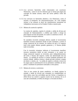 14
14
1.1.3.1. Los servicios factoriales están relacionados con cuestiones
financieras, como lo son los intereses que se tienen que pagar por
concepto de deuda externa, tanto del sector público como del
privado.
1.1.3.2. Los servicios no factoriales distintos a los financieros, como el
turismo, el transporte, las telecomunicaciones, etc. Este renglón
incluye a las remesas es decir las transferencias monetarias de
trabajadores mexicanos en los Estados Unidos a nuestro país.
1.1.4. Balanza de cuenta de capitales
La cuenta de capitales, registra la entrada y salida de divisas por
concepto de financiamientos o créditos que recibe y otorga un
país respecto al resto del mundo, los cuales se canalizan a través de
la inversión extranjera indirecta.
Se considera inversión extranjera directa cuando el inversionista
transfiere recursos monetarios desde un país extranjero y asume el
riesgo comercial de los mismos, de manera tal que si el negocio
tiene éxito puede obtener grandes ganancias y si fracasa perder
todo lo invertido.
Con la inversión extranjera indirecta el inversionista transfiere
recursos monetarios desde un país extranjero y no asume un
riesgo comercial respecto su inversión, pues independientemente
del éxito o fracaso del negocio, recibe una determinada tasa de
interés. La entrada de recursos se realiza mediante préstamos del
exterior (deuda pública externa o deuda privada externa), compra
de títulos o valores, etc. La salida de capital se efectúa a través de
los pagos para la amortización de los préstamos recibidos de otros
países o mediante los préstamos realizados a otros países.
1.1.5. Balanza de errores y comisiones
Esta es una cuenta de ajuste estadístico, en donde registra la
entrada y salida de divisas por conceptos no contabilizados en
otros rubros, pues hay actividades que por ilícitas o irregulares es
difícil llevar un control o registro exacto de las mismas, tal es el
caso del contrabando, el tráfico de drogas o el lavado de dinero.
 