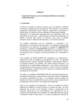 16
16
Unidad IV
Control del Comercio en la Constitución Política de los Estados
Unidos Mexicanos
1. Comentario
A efecto de controlar el comercio exterior, esto es la entrada y salida de
mercancías, cualquier país de economía de libre mercado o de economía
centralmente planificada, puede establecer regulaciones, restricciones o
prohibiciones, al comercio exterior, mediante las denominadas medidas
arancelarias y no arancelarias, aplicadas tanto a la importación como a la
exportación de mercancías. Adicionalmente existen otros instrumento de
política comercial para regular el comercio, tales como la política
cambiaria, como lo señalamos anteriormente, y la inversión extranjera.
Las medidas arancelarias son los “impuestos” o “aranceles” a la
importación y a la exportación de mercancías. Las medidas no arancelarias
son distintas de los aranceles. Se clasifican en medidas de regulación NO
arancelaria y medidas de restricción NO arancelaria, a la importación y a
la exportación, las cuales también son aplicables a la circulación o tránsito
de mercancías por el territorio nacional procedentes del y destinadas al
exterior.
Estas medidas de REGULACIÓN NO arancelaria a la importación y
exportación, tienen la finalidad de salvaguardar la salud y la seguridad
humana, animal y vegetal, el equilibrio ecológico y otros aspectos relativos
al bienestar humano, por ejemplo, una Norma Oficial Mexicana a la
importación de un determinado medicamento o una licencia sanitaria para
la importación de cierto producto agrícola, o como los huevos de tortuga,
semilla de amapola o sulfato de talio, por lo general se consideran dentro de
la regulación no arancelaria.
En cambio, las medidas de RESTRICCION NO arancelaria obstaculizan o
restringen la importación y exportación de mercancías a fin de salvaguardar
los sectores industriales del país y la economía nacional, pueden ser
medidas económicas o administrativas, tales como las cuota compensatorias
por dumping o subvenciones, o las medidas de salvaguardia.
¿Qué son las medidas de salvaguardias? Estos son medidas de carácter
temporal que adoptan la forma de arancel, un arancel de cupo o un cupo
impuestas por un país a una mercancía, cuando a consecuencia de la
evolución imprevista de las circunstancias, las importaciones de esa
mercancía han aumentado en tal cantidad y en condiciones tales que causan
o amenazan causar un daño grave a la rama de producción nacional de
 