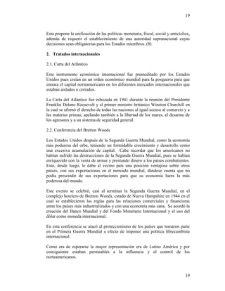 19
19
Esta propone la unificación de las políticas monetaria, fiscal, social y anticíclica,
además de requerir el establecimiento de una autoridad supranacional cuyas
decisiones sean obligatorias para los Estados miembros. (8)
2. Tratados internacionales
2.1. Carta del Atlántico
Este instrumento económico internacional fue premeditado por los Estados
Unidos pues creían en un orden económico mundial para la posguerra para que
entrara el capital norteamericano en los diferentes mercados internacionales que
estaban aislados o cerrados.
La Carta del Atlántico fue esbozada en 1941 durante la reunión del Presidente
Franklin Delano Roosevelt y el primer ministro británico Winston Churchill en
la cual se afirmó el derecho de todas las naciones al igual acceso al comercio y a
las materias primas, apelando también a la libertad de los mares, el desarme de
los agresores y a un sistema de seguridad general.
2.2. Conferencia del Bretton Woods
Los Estados Unidos después de la Segunda Guerra Mundial, como la economía
más poderosa del orbe, teniendo un formidable crecimiento y desarrollo como
una excesiva acumulación de capital. Cabe recordar que los americanos no
habían sufrido las destrucciones de la Segunda Guerra Mundial, pues se habían
enriquecido con la venta de armas y prestando dinero a los países combatientes.
Esto, desde luego, le daba al vecino país una posición ventajosa sobre otros
países, con sus exportaciones en el mercado mundial, dándose cuenta que no
podía prescindir de sus exportaciones para que su economía fuera la más
poderosa del mundo.
Este evento se celebró, casi al terminar la Segunda Guerra Mundial, en el
complejo hotelero de Bretton Woods, estado de Nueva Hampshire en 1944 en el
cual se establecieron las reglas para las relaciones comerciales y financieras
entre los países más industrializados y con una economía más sana. Se acordó la
creación del Banco Mundial y del Fondo Monetario Internacional y el uso del
dólar como moneda internacional.
En esta conferencia se atacó al proteccionismo de los países que tomaron parte
en el Primera Guerra Mundial a efecto de imponer una política librecambista
internacional.
Como era de esperarse la mayor representación era de Latino América y por
consiguiente estaban permeables a la influencia y el control de los
norteamericanos.
 