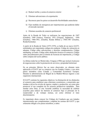 21
21
e) Reducir tarifas y cuotas al comercio exterior
f) Eliminar subvenciones a la exportación
g) Reconocer para los países en desarrollo flexibilidades arancelarias
h) Fijar medidas de emergencia por importaciones que pudieran dañar
el mercado nacional.
i) Eliminar acuerdos de comercio preferencial
Antes de la Ronda de Tokio se realizaron las negociaciones de 1947
(Ginebra), 1949 (Annecy, Francia), 1951 (Torquay, Inglaterra), 1956
(Ginebra), 1960-1961, (Ginebra, Ronda Dillon) y 1964-1967 (Ginebra,
Ronda Kennedy).
A partir de la Ronda de Tokio (1973-1979), se habla de un nuevo GATT,
emitiéndose seis importantes códigos de conducta: Código de valoración en
aduanas, Código sobre subvenciones y derechos compensatorios, Código
antidoping, revisado, Código sobre obstáculos técnicos al comercio, Código
sobre procedimientos para el trámite de licencias de importación, y Código
sobre compras del sector público.
La última ronda fue en Montevideo, Uruguay (1986) que incluyó el proceso
de negociaciones sobre la prestación de servicios y propiedad intelectual.
En un principio México fue un mero observador, no obstante tenía
aplicación el GATT por su comercio con los Estados Unidos y con otros
países miembros como Canadá, y Comunidad Económica Europea.
Durante la administración de Miguel de la Madrid México ingresó a este
organismo internacional.
El GATT contiene los siguientes objetivos: la eliminación de los obstáculos
al comercio para establecer unas relaciones económicas y comerciales que
tiendan a elevar los niveles de ingreso, empleo y producción, así como para
promover el uso completo de los recursos productivos mundiales. Para
atender estos fines, el este Acuerdo establece la necesidad de celebrar
acuerdos para reducir las barreras al comercio bajo el principio de la
reciprocidad y de ventajas mutuas, así como eliminar el trato
discriminatorio.
Es importante ahora conocer los Códigos de Conducta que son tratados
internacionales que complementan y amplían las normas del GATT y que
solamente obligan a los países miembros, a saber:
 