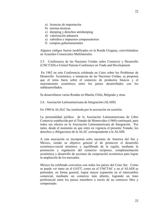22
22
a) licencias de importación
b) normas técnicas
c) dumping y derechos antidumping
d) valorización aduanera
e) subsidios e impuestos compensatorios
f) compras gubernamentales
Algunos códigos fueron modificados en la Ronda Uruguay, convirtiéndose
en Acuerdos Comerciales Multilaterales.
2.5. Conferencia de las Naciones Unidas sobre Comercio y Desarrollo
(UNCTAD) o United Nations Conference on Trade and Development
En 1962 en esta Conferencia celebrada en Cairo sobre los Problemas de
Desarrollo Económico, a instancias de las Naciones Unidas, se proponía
que el tema fuera sobre el comercio de productos básicos y el
mejoramiento económico entre los países desarrollados con los
subdesarrollados.
Se desarrollaron varias Rondas en Manila, Chile, Belgrado y otras
2.6. Asociación Latinoamericana de Integración (ALADI)
En 1980 la ALALC fue sustituida por la asociación en cuestión.
La personalidad jurídica de la Asociación Latinoamericana de Libre
Comercio establecida por el Tratado de Montevideo (1960) continuará, para
todos sus efectos en la Asociación Latinoamericana de Integración. Por
tanto, desde el momento en que entre en vigencia el presente Tratado, los
derechos y obligaciones de la ALAC corresponderán a la ALADI.
A esta asociación se incorporan ocho naciones de America del Sur y
México, siendo su objetivo general el de promover el desarrollo
económico-social armónico y equilibrado de la región, mediante la
promoción y regulación del comercio recíproco, complementación
económica y desarrollo de acciones de cooperación económica para lograr
la ampliación de los mercados.
México ha celebrado convenios con todos los países del Cono Sur. Como
se puede ver tanto en el GATT, como en el UNCTAC y en el ALADI se
pretenden, en forma general, lograr mayor expansión en el intercambio
comercial, mediante un comercio más abierto, logrando un trato
preferencial entre los países miembros a través de un comercio libre y
compensado.
 