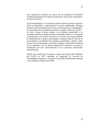 25
25
Esta organización anuncia una nueva era de cooperación económica
mundial persiguiendo un comercio más justo y más abierto en beneficio
de todos los países.
Su principal objetivo “es necesario realizar esfuerzos positivos para los
países en desarrollo, y especialmente los menos adelantadas, obtengan
una parte del incremento del comercio internacional que corresponda a
las necesidades de su desarrollo económico, tender a elevar los niveles
de vida, a lograr el pleno empleo y un volumen considerable y en
constante aumento de ingresos reales y demanda efectiva y a acrecentar
la producción y el comercio de bienes y servicios, por lo que mediante
la celebración de acuerdos encaminados a obtener, sobre la base de lo
que mediante la celebración de acuerdos encaminados a obtener, sobre
la base de la reciprocidad y de mutuas ventajas, la reducción sustancial
de los aranceles y de los demás obstáculos al comercio, así como la
eliminación del trato discriminatorio en las relaciones comerciales
internacionales.
Señala este acuerdo que los países o partes que hayan sido miembros
del GATT de 1947, mediante su aceptación al Acuerdo de
Comunidades Europeas y Acuerdos Comerciales Multilaterales pasarán
a ser miembros iniciales de la OMC.
 