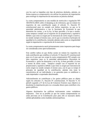 28
28
con los cual se impedían este tipo de prácticas desleales, además, en
forma expresa se comprometió a no utilizar los permisos de importación
para restringir la importación de mercancías en práctica desleal.
La cuota compensatoria es una medida de restricción o regulación NO
ARANCELARIA sobre el dumping ya de referencia, que no reúnen los
requisitos de una contribución según el artículo 31, fracción IV
constitucional pues no cumple con dichos requisitos, ya que es la
autoridad administrativa o sea la Secretaría de Economía la que
determina las cuotas, y no la ley, la base gravable y la tasa o monto,
como tampoco cumple con el requisito de ser proporcional y equitativa
debido a que estas se exigen por la mercancía de cierto origen o motivo,
no siendo siempre el mismo caso, con lo que se conculca el principio de
igualdad en la contribución, teniendo además cada cuota su singularidad
según la importación o exportación de la mercancía.
La cuota compensatoria nació primeramente como impuestos para luego
ser considerada como aprovechamiento.
Este cambio radica en que dichas cuotas no reúnen los requisitos de
toda contribución que establece el artículo 31 fracción IV constitucional
pues en el caso que nos ocupa la cuota compensatoria NO cumple con
tales requisitos, pues es la autoridad administrativa (Secretaría de
Economía) a quien las determina y no la ley, la base gravable y la tasa
o monto de dicha cuota. Tampoco cumple con el requisito de ser
proporcional y equitativa debido a que éstas se exigen por mercancía de
cierto origen no siendo siempre el mismo caso, con lo que se rompe el
principio de igualdad en la contribución, además ésta tiene la
característica de ser individuales y no generales pues se establecen a
cada importador o exportador determinado.
Adicionalmente no contribuyen a los gastos públicos pues su objeto
según los artículos 31, fracción IV constitucional, 16 fracción V, 62
párrafo segundo y 67 de la Ley de Comercio Exterior cuyo objetivo es
desalentar la importación pero no a recaudar dinero para contribuir a los
gastos públicos.
Algunos doctrinarios las califican teóricamente como verdaderos
impuestos. Esto no es posible ya que las cuotas compensatorias no
están previstas en la Constitución pues para ello es necesario darles
cabida aplicándolas como medidas antimonopólicas.
 