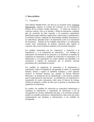 32
32
3. Bases jurídicas
3.1. Comentario
Juan Manuel Saldaña Pérez, nos dice en su excelente texto, Comercio
Internacional, respecto al control del comercio en la Constitución
Política de los Estados Unidos Mexicano, “A efecto de controla el
comercio exterior, esto es la entrada y salida de mercancías, cualquier
país de economía de libre mercado o de economía centralmente
planificada, puede establecer regulaciones, restricciones o prohibiciones,
al comercio exterior, mediante las denominadas medidas arancelarias y
no arancelarias, aplicadas tanto a la importación como a la exportación
de mercancías. Además de las medidas arancelarias y no arancelarias
existen otros instrumentos de política comercial para regular el
comercio, tales como la política cambiaria y de inversión extranjera.
Las medidas arancelarias son los “impuestos” o “aranceles” a la
importación y a la exportación de mercancías. Las medidas no
arancelarias son distintas de los aranceles y se clasifican en medidas de
regulación no arancelaria y medidas de restricción no arancelaria, a la
importación y a la exportación, las cuales también son aplicables a la
circulación o tránsito de mercancías por el territorio nacional
procedentes del y destinadas al exterior.
Las medidas de regulación no arancelaria a la importación y
exportación, tienen la finalidad de salvaguardar la salud y la seguridad
humana, animal y vegetal, el equilibrio ecológico y otros aspectos
relativos al bienestar humano, por ejemplo un Norma Oficiales
Mexicana a la producción de un medicamento o una licencia sanitaria
para la importación de carne bovino. La prohibición a la importación o
exportación de ciertas mercancías, tales como lo huevos de tortuga,
semilla de amapola o sulfato de talio, por lo general se consideran una
regulación no arancelaria.
En cambio, las medidas de restricción no arancelaria obstaculizan o
restringen la importación y exportación de mercancías a fin de
salvaguardar los sectores industriales del país, y la economía nacional,
pueden ser medidas económicas o administrativas, tales como las cuotas
compensatorias por dumping o subvenciones, o las medidas de
salvaguarda.
 