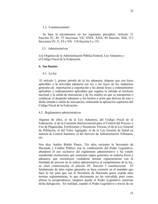 33
33
3.2. Constitucionales
Su base la encontramos en los siguientes preceptos: Artículo 31
fracción IV, 49, 73 fracciones VII, XXIX ,XXX, 89 fracción, XIII, 117
fracciones IV, V, VI y VII; 118 fracción I y 131.
3.3. Administrativas
Ley Orgánica de la Administración Pública Federal, Ley Aduanera y
el Código Fiscal de la Federación.
4. Sus fuentes
4.1. La ley
El artículo 1, primer párrafo de la ley aduanera, dispone que son leyes
aplicables a la actividad aduanera esa ley y las leyes de los impuestos
generales de importación y exportación y las demás leyes y ordenamientos
aplicables y ordenamientos aplicables que regulen la entrada al territorio
nacional y la salida de mercancías y de los medios en que se transportan o
conducen, el despacho aduanero y los hechos o actos que deriven de éste o
dicha entrada o salida de mercancías, ordenando la aplicación supletoria del
Código Fiscal de la Federación.
4.2. Reglamentos administrativos
Algunos de ellos, el de la Ley Aduanera, del Código Fiscal de la
Federación, el de la Comisión Intersecretarial para el Control del Proceso y
Uso de Plaguicidas, Fertilizantes y Sustancias Tóxicas, el de la Ley General
de Población, el del Valor Agregado, el de la Ley General de Salud en
materia de Control Sanitario, el del Servicio de Administración Tributaria,
etc.
Nos dice Andrés Rohde Ponce, “En años recientes la Secretaría de
Hacienda y Crédito Público con la colaboración del Poder Legislativo,
abandonó el uso exclusivo del reglamento administrativo y ha venido
expidiendo resoluciones que contienen reglas generales en materia fiscal y
aduanera, que constituyen verdaderas normas reglamentarias con la
finalidad de proveer en la esfera administrativa al cumplimiento de la ley,
en clara contravención al artículo 89, fracción I constitucional. El
fundamento de tales reglas generales se hace consistir en el mandato que
hace la ley para que sea la Secretaria de Hacienda quien expida tales
normas reglamentarias, lo que obviamente no las convalida, pues como
afirma la jurisprudencia, tampoco puede el Poder Legislativo autorizar
dicha delegación. En realidad, cuando el Poder Legislativo a través de un
 