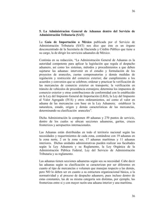 36
36
5. La Administracion General de Aduanas dentro del Servicio de
Administración Tributaria (SAT)
La Guía de Importación a México publicada por el Servicio de
Administración Tributaria (SAT) nos dice que éste es un órgano
desconcentrado de la Secretaría de Hacienda y Crédito Público que tiene a
su cargo, la de dirigir los servicios aduanales de México.
Continúa en su redacción, “La Administración General de Aduanas es la
autoridad competente para aplicar la legislación que regula el despacho
aduanero, así como los sistemas, métodos y procedimientos a que deben
sujetarse las aduanas: intervenir en el estudio y formulación de los
proyectos de aranceles, cuotas compensatorias y demás medidas de
regulación y restricción del comercio exterior; dar cumplimiento a los
acuerdos y convenios que se celebren; ordenar y practicar la verificación de
las mercancías de comercio exterior en transporte; la verificación en
tránsito de vehículos de procedencia extranjera; determina los impuestos de
comercio exterior y otras contribuciones de conformidad con lo establecido
en la Ley del Impuesto General de Importación (LIGI), la Ley del Impuesto
al Valor Agregado (IVA) y otros ordenamientos, así como el valor en
aduana de las mercancías con base en la Ley Aduanera; establecer la
naturaleza, estado, origen y demás características de las mercancías,
determinando su clasificación aranceles”.
Dicha Administración la componen 49 aduanas y 270 puntos de servicio,
dentro de los cuales se ubican secciones aduaneras, garitas, cruces
fronterizos y aeropuertos internacionales.
Las Aduanas están distribuidas en todo el territorio nacional según las
necesidades y requerimientos de cada zona, contándose con 19 aduanas en
la zona norte, 2 en la zona sur, 17 aduanas marítimas y 11 aduanas
interiores. Dichas unidades administrativas pueden realizar sus facultades
según la Ley Aduanera y su Reglamento, la Ley Orgánica de la
Administración Pública Federal, Ley del Servicio de Administración
Tributaria y su reglamento.
Las aduanas tienen secciones aduaneras según sea su necesidad. Cabe decir
las aduanas según su clasificación se caracterizan por ser diferentes en
cuanto al tipo de mercancías o volumen que manejan respecto a las demás,
pero NO lo deben ser en cuanto a su estructura organizacional básica, a la
normatividad y al proceso de despacho aduanero, pues incluso dentro de
estas constantes, las de su misma categoría son distintas, por ejemplo, las
fronterizas entre si y con mayor razón una aduana interior y una marítima.
 