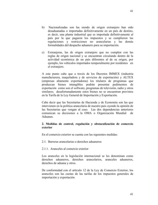 41
41
b) Nacionalizadas son las siendo de origen extranjero han sido
desaduanadas o importadas definitivamente en un país de destino,
es decir, una planta industrial que es importada definitivamente al
país por la que pagaron los impuestos y se cumplieron las
regulaciones y restricciones no arancelarias y las demás
formalidades del despacho aduanero para su importación.
c) Extranjeras, las de origen extranjero que no cumplen con las
reglas de origen nacional y se encuentran circulando dentro de la
actividad económica de un país diferentes al de su origen, por
ejemplo, los vehículos importados temporalmente por residentes en
el extranjero.
A este punto cabe que a través de los Decretos IMMEX (industria
manufacturera, maquiladora y de servicios de exportación) y ALTEX
(empresas altamente exportadoras) los titulares de programas que
produzcan bienes intangibles podrán presentar pedimentos de
exportación como son el software, programas de televisión, radio y otros
similares; desafortunadamente estos bienes no se encuentran previstos
en la Tarifa de la Ley General de Importación y Exportación.
Cabe decir que las Secretarías de Hacienda y de Economía son las que
intervienen en la política arancelaria de nuestro país oyendo la opinión de
las Secretarias que vengan al caso. Las dos dependencias anteriores
comunican su decisiones a la OMA o Organización Mundial de
Aduanas.
2. Medidas de control, regulación y obstaculización de comercio
exterior
En el comercio exterior se cuenta con las siguientes medidas:
2.1. Barreras arancelarias o derechos aduaneros
2.1.1. Aranceles al comercio exterior
Los aranceles en la legislación internacional se les denominan como
derechos aduaneros, derechos arancelarios, aranceles aduaneros,
derechos de aduana y otros.
De conformidad con el artículo 12 de la Ley de Comercio Exterior, los
aranceles son las cuotas de las tarifas de los impuestos generales de
importación y exportación.
 