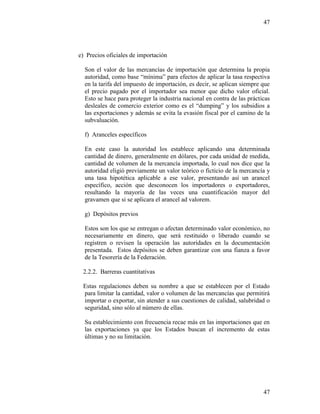 47
47
e) Precios oficiales de importación
Son el valor de las mercancías de importación que determina la propia
autoridad, como base “mínima” para efectos de aplicar la tasa respectiva
en la tarifa del impuesto de importación, es decir, se aplican siempre que
el precio pagado por el importador sea menor que dicho valor oficial.
Esto se hace para proteger la industria nacional en contra de las prácticas
desleales de comercio exterior como es el “dumping” y los subsidios a
las exportaciones y además se evita la evasión fiscal por el camino de la
subvaluación.
f) Aranceles específicos
En este caso la autoridad los establece aplicando una determinada
cantidad de dinero, generalmente en dólares, por cada unidad de medida,
cantidad de volumen de la mercancía importada, lo cual nos dice que la
autoridad eligió previamente un valor teórico o ficticio de la mercancía y
una tasa hipotética aplicable a ese valor, presentando así un arancel
específico, acción que desconocen los importadores o exportadores,
resultando la mayoría de las veces una cuantificación mayor del
gravamen que si se aplicara el arancel ad valorem.
g) Depósitos previos
Estos son los que se entregan o afectan determinado valor económico, no
necesariamente en dinero, que será restituido o liberado cuando se
registren o revisen la operación las autoridades en la documentación
presentada. Estos depósitos se deben garantizar con una fianza a favor
de la Tesorería de la Federación.
2.2.2. Barreras cuantitativas
Estas regulaciones deben su nombre a que se establecen por el Estado
para limitar la cantidad, valor o volumen de las mercancías que permitirá
importar o exportar, sin atender a sus cuestiones de calidad, salubridad o
seguridad, sino sólo al número de ellas.
Su establecimiento con frecuencia recae más en las importaciones que en
las exportaciones ya que los Estados buscan el incremento de estas
últimas y no su limitación.
 