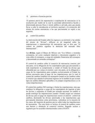 50
50
f) permisos o licencias previas
El permiso previo de importación o exportación de mercancías es la
resolución por medio de la cual la autoridad administrativa faculta a
determinada persona física o moral, pública o privada, para que pueda
llevar a cabo la introducción al territorio nacional o la extracción del
mismo de ciertas mercancías a las que previamente se sujetó a ese
requisito.
g) control de cambios
La intervención del Estado sobre los ingresos a su territorio y las salidas
del mismo de “divisas”, influyen en tal magnitud sobre las
importaciones y exportaciones de mercancías que se dice que “el
control de cambios significa la abolición del mercado libre
internacional”.
Las divisas, según el Banco de México son “Los billetes y monedas
extranjeras, así como cualquier depósito o documento pagadero a la
vista sobre el extranjero, a cargo de entidades financieras del extranjero
y denominado en monedas extranjeras”.
El control de cambios sobre el comercio de mercancías consiste, por
una parte, en la obligación de los exportadores para que previamente a
toda exportación se comprometan a vender al Estado las divisas que
obtendrán por sus ventas al exterior y por otra parte, en la obligación a
cargo de los importadores para comprar exclusivamente al Estado las
divisas necesarias para el pago de sus importaciones, por lo cual el
control de cambios establece un monopolio estatal en los cambios sobre
el exterior que además le procurará ingresos en la medida en que existan
tipos de cambio diferentes aplicables a la compra (exportaciones) y a la
venta (importaciones).
El control de cambios NO restringe o limita las exportaciones, sino que
establece la obligación a cargo de los exportadores de ingresar al país
las divisas y canjearlas al Estado por moneda nacional, en cambio si
puede restringir las importaciones cuando l Estado asigne un volumen
de divisas para el pago de importaciones menor al anterior control de
cambios, destinando las divisas autorizadas a las importaciones que
previamente determine como prioritarias, valiéndose en la mayoría de
los casos, del requisito de permiso previo sobre todas las importaciones
de mercancías. Por esta razón se incluye al control de cambios como
una barrera u obstáculo al comercio exterior, llegando incluso a
regularse por los acuerdos internacionales como el GATT.
 