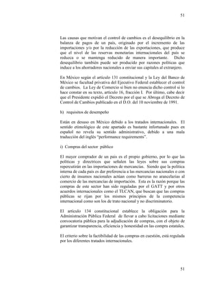 51
51
Las causas que motivan el control de cambios es el desequilibrio en la
balanza de pagos de un país, originado por el incremento de las
importaciones y/o por la reducción de las exportaciones, que produce
que el nivel de las reservas monetarias internacionales del país se
reduzca o se mantenga reducido de manera importante. Dicho
desequilibrio también puede ser producido por razones políticas que
induce a los ahorradores nacionales a enviar sus capitales al extranjero.
En México según el artículo 131 constitucional y la Ley del Banco de
México se facultad privativa del Ejecutivo Federal establecer el control
de cambios. La Ley de Comercio si bien no enuncia dicho control si lo
hace constar en su texto, artículo 16, fracción I. Por último, cabe decir
que el Presidente expidió el Decreto por el que se Abroga el Decreto de
Control de Cambios publicado en el D.O. del 10 noviembre de 1991.
h) requisitos de desempeño
Están en desuso en México debido a los tratados internacionales. El
sentido etimológico de este apartado es bastante infortunado pues en
español no revela su sentido administrativo, debido a una mala
traducción del inglés “performance requirements”.
i) Compras del sector público
El mayor comprador de un pais es el propio gobierno, por lo que las
políticas y directrices que señalen las leyes sobre sus compras
repercutirán en las importaciones de mercancías. Siendo que la política
interna de cada país es dar preferencia a las mercancías nacionales o con
cierto de insumos nacionales actúan como barreras no arancelarias al
comercio de las mercancías de importación. Esta es la razón porque las
compras de este sector han sido reguladas por el GATT y por otros
acuerdos internacionales como el TLCAN, que buscan que las compras
públicas se rijan por los mismos principios de la competencia
internacional como son los de trato nacional y no discriminatorio.
El artículo 134 constitucional establece la obligación para la
Administración Pública Federal de llevar a cabo licitaciones mediante
convocatoria pública para la adjudicación de compras, con el objeto de
garantizar transparencia, eficiencia y honestidad en las compra estatales.
El criterio sobre la factibilidad de las compras en cuestión, está regulada
por los diferentes tratados internacionales.
 