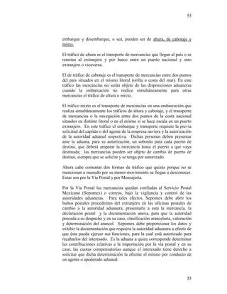 55
55
embarque y desembarque, o sea, pueden ser de altura, de cabotaje y
mixto.
El tráfico de altura es el transporte de mercancías que llegan al país o se
remitan al extranjero y por barco entre un puerto nacional y otro
extranjero o viceversa.
El de tráfico de cabotaje es el transporte de mercancías entre dos puntos
del país situados en el mismo litoral (orilla o costa del mar). En este
tráfico las mercancías no serán objeto de las disposiciones aduaneras
cuando la embarcación no realice simultáneamente para otras
mercancías el tráfico de altura o mixto.
El tráfico mixto es el transporte de mercancías en una embarcación que
realiza simultáneamente los tráficos de altura y cabotaje, y el transporte
de mercancías o la navegación entre dos puntos de la costa nacional
situados en distinto litoral o en el mismo si se hace escala en un puerto
extranjero. En este tráfico el embarque y transporte requiere la previa
solicitud del capitán o del agente de la empresa naviera y la autorización
de la autoridad aduanal respectiva. Dichas personas deben presentar
ante la aduana, para su autorización, un sobordo para cada puerto de
destino, que deberá amparar la mercancía hasta el puerto a que vaya
destinada; las mercancías pueden ser objeto de cambio de puerto de
destino, siempre que se solicite y se tenga por autorizado.
Ahora cabe comentar dos formas de tráfico que quizás porque no se
mencionan a menudo por su menor movimiento se llegan a desconocer.
Estas son por la Vía Postal y por Mensajería.
Por la Vía Postal las mercancías quedan confiadas al Servicio Postal
Mexicano (Sepomex) o correos, bajo la vigilancia y control de las
autoridades aduaneras. Para tales efectos, Sepomex debe abrir los
bultos postales procedentes del extranjero en las oficinas postales de
cambio a la autoridad aduanera, presentarle a esta la mercancía, la
declaración postal y la documentación anexa, para que la autoridad
proceda a su despacho y en su caso, clasificación arancelaria, valoración
y determinación del arancel. Sepomex debe proporcionar los datos y
exhibir la documentación que requiera la autoridad aduanera a efecto de
que ésta pueda ejercer sus funciones, para la cual está autorizado para
recabarlos del interesado. Es la aduana a quien corresponde determinar
las contribuciones relativas a la importación por la vía postal y en su
caso, las cuotas compensatorias aunque el interesado tiene derecho a
solicitar que dicha determinación la efectúe el mismo por conducto de
un agente o apoderado aduanal.
 