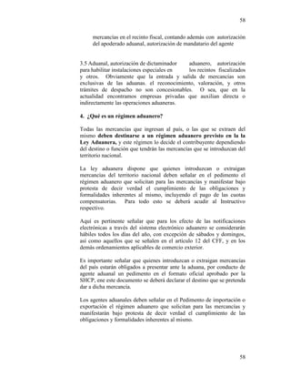 58
58
mercancías en el recinto fiscal, contando además con autorización
del apoderado aduanal, autorización de mandatario del agente
3.5 Aduanal, autorización de dictaminador aduanero, autorización
para habilitar instalaciones especiales en los recintos fiscalizados
y otros. Obviamente que la entrada y salida de mercancías son
exclusivas de las aduanas. el reconocimiento, valoración, y otros
trámites de despacho no son concesionables. O sea, que en la
actualidad encontramos empresas privadas que auxilian directa o
indirectamente las operaciones aduaneras.
4. ¿Qué es un régimen aduanero?
Todas las mercancías que ingresan al país, o las que se extraen del
mismo deben destinarse a un régimen aduanero previsto en la la
Ley Aduanera, y este régimen lo decide el contribuyente dependiendo
del destino o función que tendrán las mercancías que se introduzcan del
territorio nacional.
La ley aduanera dispone que quienes introduzcan o extraigan
mercancías del territorio nacional deben señalar en el pedimento el
régimen aduanero que solicitan para las mercancías y manifestar bajo
protesta de decir verdad el cumplimiento de las obligaciones y
formalidades inherentes al mismo, incluyendo el pago de las cuotas
compensatorias. Para todo esto se deberá acudir al Instructivo
respectivo.
Aquí es pertinente señalar que para los efecto de las notificaciones
electrónicas a través del sistema electrónico aduanero se considerarán
hábiles todos los días del año, con excepción de sábados y domingos,
así como aquellos que se señalen en el artículo 12 del CFF, y en los
demás ordenamientos aplicables de comercio exterior.
Es importante señalar que quienes introduzcan o extraigan mercancías
del país estarán obligados a presentar ante la aduana, por conducto de
agente aduanal un pedimento en el formato oficial aprobado por la
SHCP, ene este documento se deberá declarar el destino que se pretenda
dar a dicha mercancía.
Los agentes aduanales deben señalar en el Pedimento de importación o
exportación el régimen aduanero que solicitan para las mercancías y
manifestarán bajo protesta de decir verdad el cumplimiento de las
obligaciones y formalidades inherentes al mismo.
 
